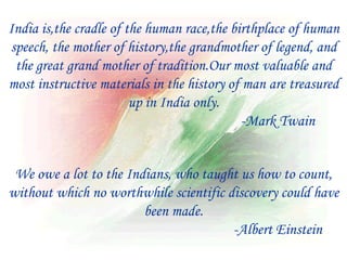 India is,the cradle of the human race,the birthplace of human
speech, the mother of history,the grandmother of legend, and
 the great grand mother of tradition.Our most valuable and
most instructive materials in the history of man are treasured
                        up in India only.
                                            -Mark Twain


 We owe a lot to the Indians, who taught us how to count,
without which no worthwhile scientific discovery could have
                        been made.
                                        -Albert Einstein
 