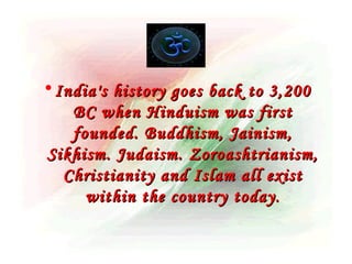 • India's history goes back to 3,200
    BC when Hinduism was first
    founded. Buddhism, Jainism,
 Sikhism. Judaism. Zoroashtrianism,
   Christianity and Islam all exist
      within the country today .
 