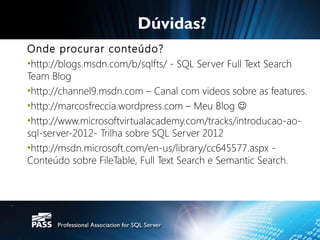 Dúvidas?
Onde procurar conteúdo?
•http://blogs.msdn.com/b/sqlfts/ - SQL Server Full Text Search
Team Blog
•http://channel9.msdn.com – Canal com videos sobre as features.
•http://marcosfreccia.wordpress.com – Meu Blog 
•http://www.microsoftvirtualacademy.com/tracks/introducao-ao-
sql-server-2012- Trilha sobre SQL Server 2012
•http://msdn.microsoft.com/en-us/library/cc645577.aspx -
Conteúdo sobre FileTable, Full Text Search e Semantic Search.
 