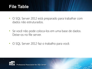 File Table

• O SQL Server 2012 está preparado para trabalhar com
  dados não estruturados.

• Se você não pode coloca-los em uma base de dados.
  Deixe-os no file server.

• O SQL Server 2012 faz o trabalho para você.
 