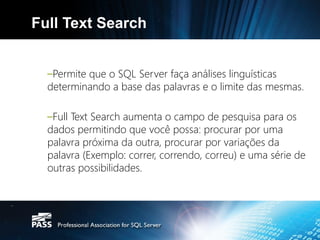 Full Text Search


  –Permite que o SQL Server faça análises linguísticas
  determinando a base das palavras e o limite das mesmas.

  –Full Text Search aumenta o campo de pesquisa para os
  dados permitindo que você possa: procurar por uma
  palavra próxima da outra, procurar por variações da
  palavra (Exemplo: correr, correndo, correu) e uma série de
  outras possibilidades.
 