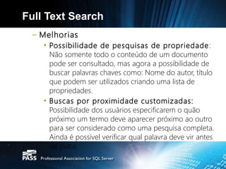 Full Text Search
  – Melhorias
    • Possibilidade de pesquisas de propriedade :
      Não somente todo o conteúdo de um documento
      pode ser consultado, mas agora a possibilidade de
      buscar palavras chaves como: Nome do autor, título
      que podem ser utilizados criando uma lista de
      propriedades.
    • Buscas por proximidade customizadas:
      Possibilidade dos usuários especificarem o quão
      próximo um termo deve aparecer próximo ao outro
      para ser considerado como uma pesquisa completa.
      Ainda é possível verificar qual palavra deve vir antes
      da outra.
 