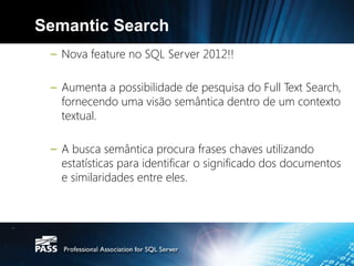 Semantic Search
 – Nova feature no SQL Server 2012!!

 – Aumenta a possibilidade de pesquisa do Full Text Search,
   fornecendo uma visão semântica dentro de um contexto
   textual.

 – A busca semântica procura frases chaves utilizando
   estatísticas para identificar o significado dos documentos
   e similaridades entre eles.
 