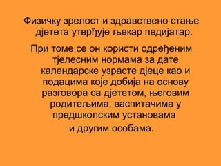 Физичку зрелост и здравствено стање
  дјетета утврђује љекар педијатар.
 При томе се он користи одређеним
     тјелесним нормама за дате
   календарске узрасте дјеце као и
   подацима које добија на основу
   разговора са дјететом, његовим
     родитељима, васпитачима у
     предшколским установама
         и другим особама.
 