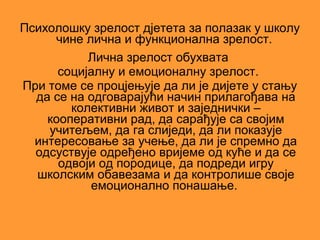 Психолошку зрелост дјетета за полазак у школу
     чине лична и функционална зрелост.
           Лична зрелост обухвата
      социјалну и емоционалну зрелост.
При томе се процјењује да ли је дијете у стању
  да се на одговарајући начин прилагођава на
        колективни живот и заједнички –
    кооперативни рад, да сарађује са својим
    учитељем, да га слиједи, да ли показује
  интересовање за учење, да ли је спремно да
  одсуствује одређено вријеме од куће и да се
      одвоји од породице, да подреди игру
  школским обавезама и да контролише своје
           емоционално понашање.
 