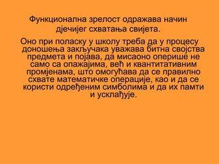 Функционална зрелост одражава начин
        дјечијег схватања свијета.
Оно при поласку у школу треба да у процесу
доношења закључака уважава битна својства
 предмета и појава, да мисаоно оперише не
  само са опажајима, већ и квантитативним
 промјенама, што омогућава да се правилно
 схвате математичке операције, као и да се
користи одређеним симболима и да их памти
                 и усклађује.
 