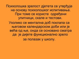 Психолошка зрелост дјетета се утврђује
   на основу психолошког испитивања.
     При томе се користе одређени
       упитници, скале и тестови.
 Уколико се ментална доб поклапа са
   његовом календарском доби или је
  већа од ње, онда се основано сматра
    да је дијете функционално зрело
          за полазак у школу.
 