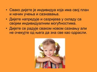 • Свако дијете је индивидуа која има свој план
  и начин учења и сазнавања.
• Дијете напредује и сазријева у складу са
  својим индивидуалним могућностима.
• Дијете се радује сваком новом сазнању али
  не очекујте од њега да зна све као одрасли.
 