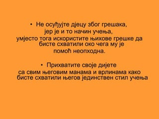• Не осуђујте дјецу због грешака,
          јер је и то начин учења,
умјесто тога искористите њихове грешке да
        бисте схватили око чега му је
             помоћ неопходна.

        • Прихватите своје дијете
са свим његовим манама и врлинама како
бисте схватили његов јединствен стил учења
 