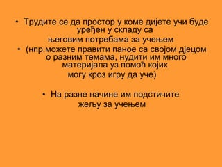 • Трудите се да простор у коме дијете учи буде
               уређен у складу са
        његовим потребама за учењем
 • (нпр.можете правити паное са својом дјецом
        о разним темама, нудити им много
            материјала уз помоћ којих
             могу кроз игру да уче)

      • На разне начине им подстичите
              жељу за учењем
 