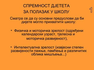 СПРЕМНОСТ ДЈЕТЕТА
       ЗА ПОЛАЗАК У ШКОЛУ
Сматра се да су основни предуслови да би
     дијете могло прихватити школу:

• Физичка и моторичка зрелост (одређени
     календарски узраст, тјелесна и
        моторичка развијеност),

• Интелектуална зрелост (извјесни степен
развијености пажње, памћења и различитих
           облика мишљења...)
 