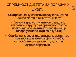 СПРЕМНОСТ ДЈЕТЕТА ЗА ПОЛАЗАК У
           ШКОЛУ
 Сматра се да су основни предуслови да би
       дијете могло прихватити школу:
  • Говорна зрелост (углавном овладало
  гласовном структуром правилног говора,
   практикује све комуникативне функције
      говора у интеракцији са другима),
• Социјална зрелост (релативна самосталност
      при задовољавању својих потреба,
     оспособљеност за живот у друштву
             дјеце и одраслих),
 