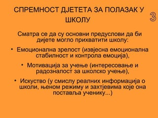 СПРЕМНОСТ ДЈЕТЕТА ЗА ПОЛАЗАК У
           ШКОЛУ
  Сматра се да су основни предуслови да би
       дијете могло прихватити школу:
• Емоционална зрелост (извјесна емоционална
       стабилност и контрола емоција),
   • Мотивација за учење (интересовање и
       радозналост за школско учење),
 • Искуство (у смислу реалних информација о
   школи, њеном режиму и захтјевима које она
              поставља ученику...)
 