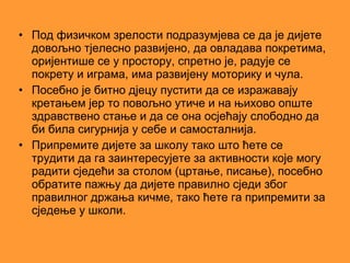 • Под физичком зрелости подразумјева се да је дијете
  довољно тјелесно развијено, да овладава покретима,
  оријентише се у простору, спретно је, радује се
  покрету и играма, има развијену моторику и чула.
• Посебно је битно дјецу пустити да се изражавају
  кретањем јер то повољно утиче и на њихово опште
  здравствено стање и да се она осјећају слободно да
  би била сигурнија у себе и самосталнија.
• Припремите дијете за школу тако што ћете се
  трудити да га заинтересујете за активности које могу
  радити сједећи за столом (цртање, писање), посебно
  обратите пажњу да дијете правилно сједи због
  правилног држања кичме, тако ћете га припремити за
  сједење у школи.
 