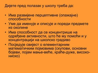 Дијете пред полазак у школу треба да:

• Има развијене перцептивне (опажајне)
  способности
• Уме да именује и описује и пореди предмете
  из околине
• Има способност да се концентрише на
  одређене активности, што ће му помоћи и у
  концентрацији на школско градиво
• Посједује свијест о елементарним
  математичким појмовима (скупови, основни
  бојеви, појам мање-веће, краће-дуже, високо-
  ниско)
 