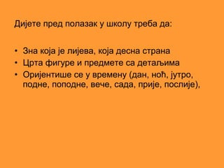 Дијете пред полазак у школу треба да:


• Зна која је лијева, која десна страна
• Црта фигуре и предмете са детаљима
• Оријентише се у времену (дан, ноћ, јутро,
  подне, поподне, вече, сада, прије, послије),
 