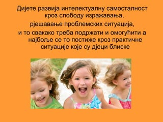 Дијете развија интелектуалну самосталност
         кроз слободу изражавања,
    рјешавање проблемских ситуација,
и то свакако треба подржати и омогућити а
    најбоље се то постиже кроз практичне
        ситуације које су дјеци блиске
 