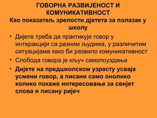 ГОВОРНА РАЗВИЈЕНОСТ И
            КОМУНИКАТИВНОСТ
Као показатељ зрелости дјетета за полазак у
                    школу
• Дијете треба да практикује говор у
  интеракцији са разним људима, у различитим
  ситуацијама како би развило комуникативност
• Слобода говора је кључ самопоуздања
• Дијете на предшколском узрасту усваја
  усмени говор, а писани само онолико
  колико покаже интересовање за свијет
  слова и писану ријеч
 