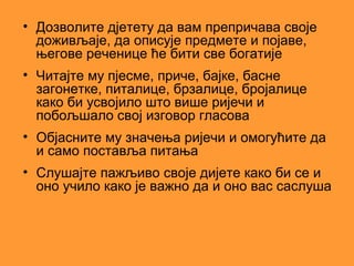 • Дозволите дјетету да вам препричава своје
  доживљаје, да описује предмете и појаве,
  његове реченице ће бити све богатије
• Читајте му пјесме, приче, бајке, басне
  загонетке, питалице, брзалице, бројалице
  како би усвојило што више ријечи и
  побољшало свој изговор гласова
• Објасните му значења ријечи и омогућите да
  и само поставља питања
• Слушајте пажљиво своје дијете како би се и
  оно учило како је важно да и оно вас саслуша
 