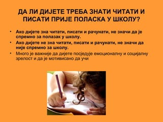 ДА ЛИ ДИЈЕТЕ ТРЕБА ЗНАТИ ЧИТАТИ И
      ПИСАТИ ПРИЈЕ ПОЛАСКА У ШКОЛУ?
•   Ако дијете зна читати, писати и рачунати, не значи да је
    спремно за полазак у школу.
•   Ако дијете не зна читати, писати и рачунати, не значи да
    није спремно за школу.
•   Много је важније да дијете посједује емоционалну и социјалну
    зрелост и да је мотивисано да учи
 
