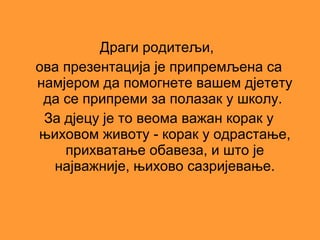 Драги родитељи,
ова презентација је припремљена са
намјером да помогнете вашем дјетету
 да се припреми за полазак у школу.
 За дјецу је то веома важан корак у
њиховом животу - корак у одрастање,
    прихватање обавеза, и што је
  најважније, њихово сазријевање.
 
