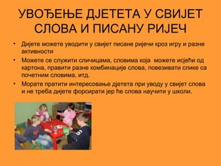 УВОЂЕЊЕ ДЈЕТЕТА У СВИЈЕТ
      СЛОВА И ПИСАНУ РИЈЕЧ
•   Дијете можете уводити у свијет писане ријечи кроз игру и разне
    активности
•   Можете се служити сличицама, словима која можете исјећи од
    картона, правити разне комбинације слова, повезивати слике са
    почетним словима, итд.
•   Морате пратити интересовање дјетета при уводу у свијет слова
    и не треба дијете форсирати јер ће слова научити у школи.
 