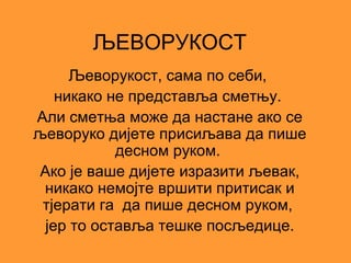 ЉЕВОРУКОСТ
     Љеворукост, сама по себи,
   никако не представља сметњу.
Али сметња може да настане ако се
љеворуко дијете присиљава да пише
           десном руком.
Ако је ваше дијете изразити љевак,
 никако немојте вршити притисак и
 тјерати га да пише десном руком,
 јер то оставља тешке посљедице.
 