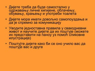 • Дијете треба да буде самостално у
  одржавању личне хигијене, облачењу,
  обувању, храњењу и употреби тоалета
• Дијете мора имати довољно самопоуздања и
  да је спремно за комуникацију
• Уводите једноставна правила у свакодневни
  живот и научите дијете да их поштује (можете
  их представити на паноу уз помоћ сликовне
  илустрације)
• Поштујте дијете како би се оно учило вас да
  поштује вас и друге
 