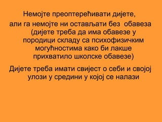 Немојте преоптерећивати дијете,
али га немојте ни остављати без обавеза
      (дијете треба да има обавезе у
    породици складу са психофизичким
        могућностима како би лакше
       прихватило школске обавезе)
Дијете треба имати свијест о себи и својој
     улози у средини у којој се налази
 