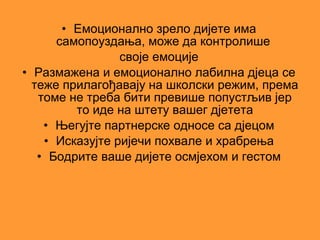 • Емоционално зрело дијете има
      самопоуздања, може да контролише
                 своје емоције
• Размажена и емоционално лабилна дјеца се
  теже прилагођавају на школски режим, према
   томе не треба бити превише попустљив јер
         то иде на штету вашег дјетета
    • Његујте партнерске односе са дјецом
    • Исказујте ријечи похвале и храбрења
   • Бодрите ваше дијете осмјехом и гестом
 