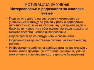 МОТИВАЦИЈА ЗА УЧЕЊЕ
   Интересовање и радозналст за школско
                  учење
• Подстичите дијете на унутрашњу мотивацију за
  учењем (мотивацију да ужива у раду и одређеним
  активностима), а не на спољашњу (да дијете ради и
  бави се активностима због оцјене, награде и др.) а то
  можете пратећи његова интересовања
• Дијете треба да се радује новим сазнањима
• Подстичите га да поставља питања, уважите његову
  личност
• Информишите дијете на вријеме шта га све очекује у
  школи (нови другари, учитељ-ица, учионица, учење
  много нових и занимљивих ствари које ће научити)
 