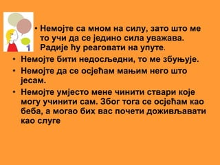 • Немојте са мном на силу, зато што ме
       то учи да се једино сила уважава.
       Радије ћу реаговати на упуте.
• Немојте бити недосљедни, то ме збуњује.
• Немојте да се осјећам мањим него што
  јесам.
• Немојте умјесто мене чинити ствари које
  могу учинити сам. Због тога се осјећам као
  беба, а могао бих вас почети доживљавати
  као слуге
 