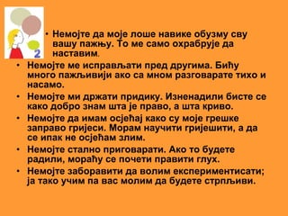 • Немојте да моје лоше навике обузму сву
           вашу пажњу. То ме само охрабрује да
           наставим.
•   Немојте ме исправљати пред другима. Бићу
    много пажљивији ако са мном разговарате тихо и
    насамо.
•   Немојте ми држати придику. Изненадили бисте се
    како добро знам шта је право, а шта криво.
•   Немојте да имам осјећај како су моје грешке
    заправо гријеси. Морам научити гријешити, а да
    се ипак не осјећам злим.
•   Немојте стално приговарати. Ако то будете
    радили, мораћу се почети правити глух.
•   Немојте заборавити да волим експериментисати;
    ја тако учим па вас молим да будете стрпљиви.
 