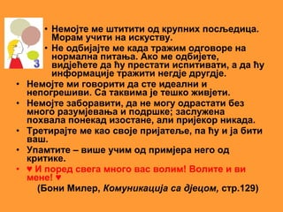 • Немојте ме штитити од крупних посљедица.
          Морам учити на искуству.
        • Не одбијајте ме када тражим одговоре на
          нормална питања. Ако ме одбијете,
          видјећете да ћу престати испитивати, а да ћу
          информације тражити негдје другдје.
•   Немојте ми говорити да сте идеални и
    непогрешиви. Са таквима је тешко живјети.
•   Немојте заборавити, да не могу одрастати без
    много разумјевања и подршке; заслужена
    похвала понекад изостане, али пријекор никада.
•   Третирајте ме као своје пријатеље, па ћу и ја бити
    ваш.
•   Упамтите – више учим од примјера него од
    критике.
•   ♥ И поред свега много вас волим! Волите и ви
    мене! ♥
      (Бони Милер, Комуникација са дјецом, стр.129)
 