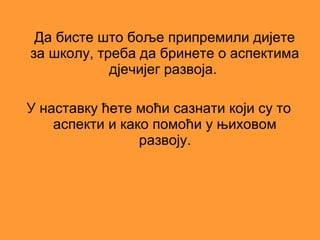 Да бисте што боље припремили дијете
за школу, треба да бринете о аспектима
            дјечијег развоја.

У наставку ћете моћи сазнати који су то
    аспекти и како помоћи у њиховом
                 развоју.
 
