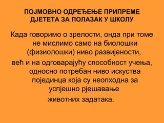 ПОЈМОВНО ОДРЕЂЕЊЕ ПРИПРЕМЕ
    ДЈЕТЕТА ЗА ПОЛАЗАК У ШКОЛУ

Када говоримо о зрелости, онда при томе
      не мислимо само на биолошки
    (физиолошки) ниво развијености,
већ и на одговарајућу способност учења,
     односно потребан ниво искуства
      појединца која су неопходна за
           успјешно рјешавање
           животних задатака.
 