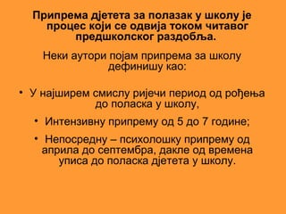 Припрема дјетета за полазак у школу је
    процес који се одвија током читавог
        предшколског раздобља.
    Неки аутори појам припрема за школу
                дефинишу као:

• У најширем смислу ријечи период од рођења
             до поласка у школу,
  • Интензивну припрему од 5 до 7 године;
  • Непосредну – психолошку припрему од
    априла до септембра, дакле од времена
       уписа до поласка дјетета у школу.
 