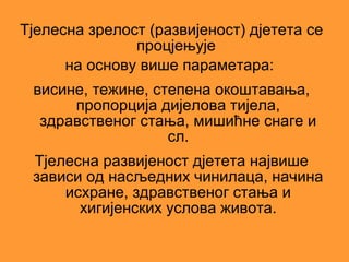 Тјелесна зрелост (развијеност) дјетета се
               процјењује
      на основу више параметара:
 висине, тежине, степена окоштавања,
      пропорција дијелова тијела,
  здравственог стања, мишићне снаге и
                   сл.
 Тјелесна развијеност дјетета највише
 зависи од насљедних чинилаца, начина
     исхране, здравственог стања и
       хигијенских услова живота.
 