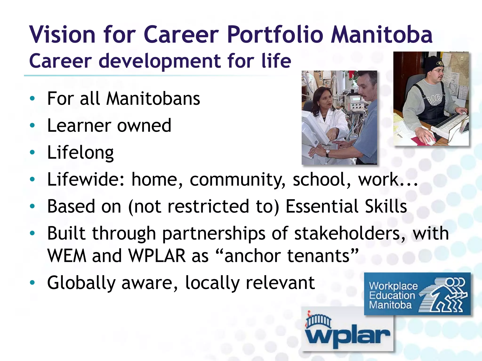 Vision for Career Portfolio Manitoba
Career development for life
• For all Manitobans
• Learner owned
• Lifelong
• Lifewide: home, community, school, work...
• Based on (not restricted to) Essential Skills
• Built through partnerships of stakeholders, with
  WEM and WPLAR as “anchor tenants”
• Globally aware, locally relevant
 