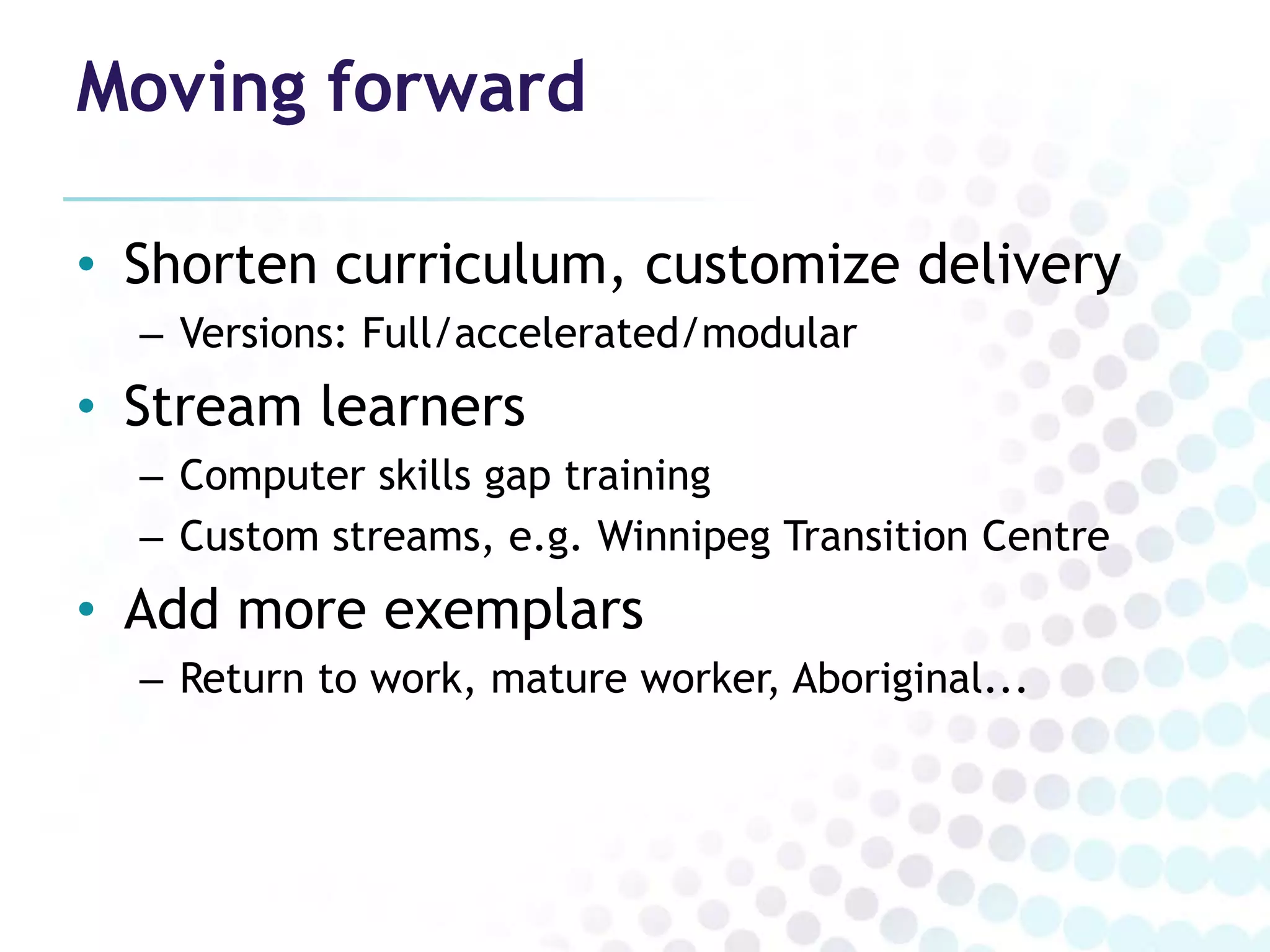 Moving forward

• Shorten curriculum, customize delivery
  – Versions: Full/accelerated/modular
• Stream learners
  – Computer skills gap training
  – Custom streams, e.g. Winnipeg Transition Centre
• Add more exemplars
  – Return to work, mature worker, Aboriginal...
 