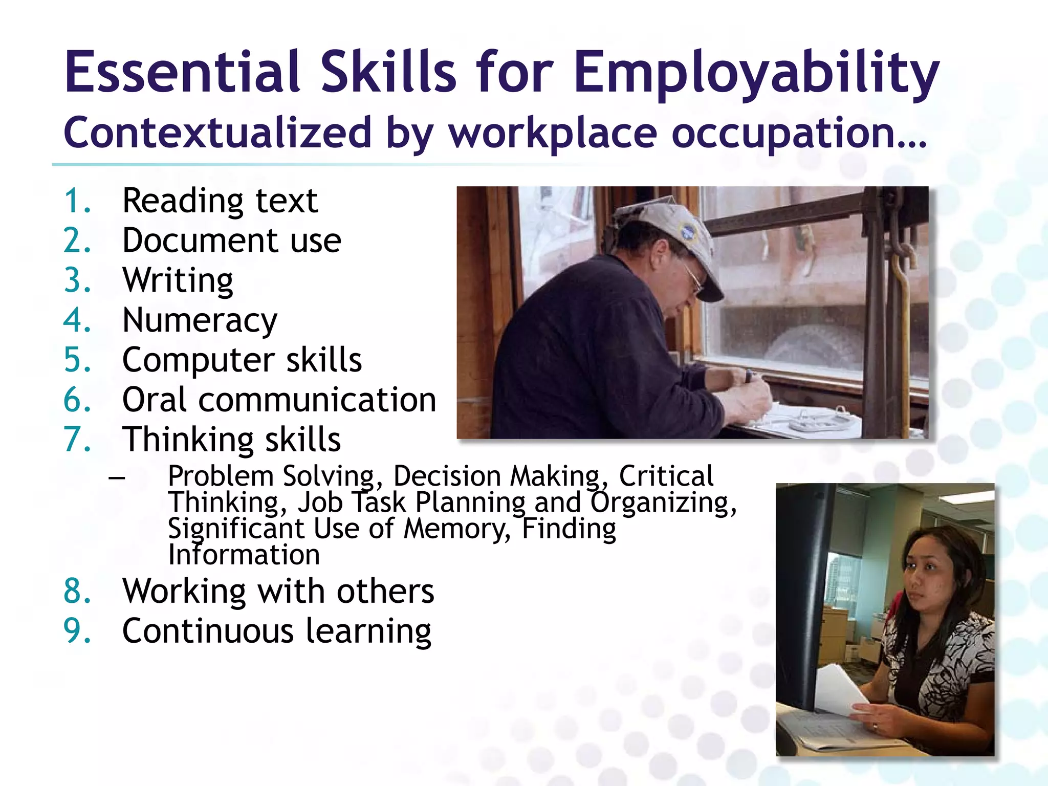 Essential Skills for Employability
Contextualized by workplace occupation…
1.   Reading text
2.   Document use
3.   Writing
4.   Numeracy
5.   Computer skills
6.   Oral communication
7.   Thinking skills
     –   Problem Solving, Decision Making, Critical
         Thinking, Job Task Planning and Organizing,
         Significant Use of Memory, Finding
         Information
8. Working with others
9. Continuous learning
 