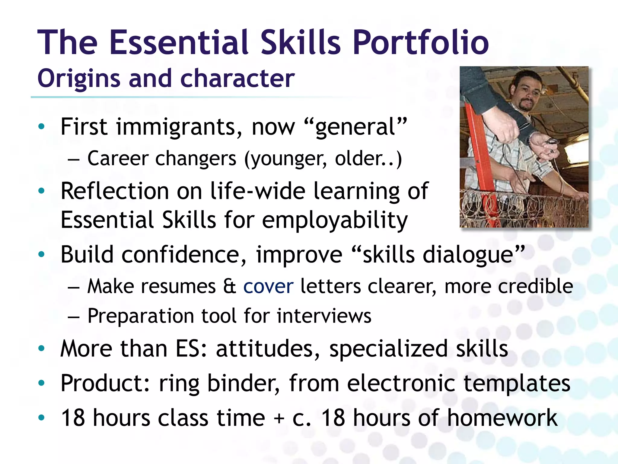 The Essential Skills Portfolio
Origins and character
• First immigrants, now “general”
  – Career changers (younger, older..)
• Reflection on life-wide learning of
  Essential Skills for employability
• Build confidence, improve “skills dialogue”
  – Make resumes & cover letters clearer, more credible
  – Preparation tool for interviews
• More than ES: attitudes, specialized skills
• Product: ring binder, from electronic templates
• 18 hours class time + c. 18 hours of homework
 