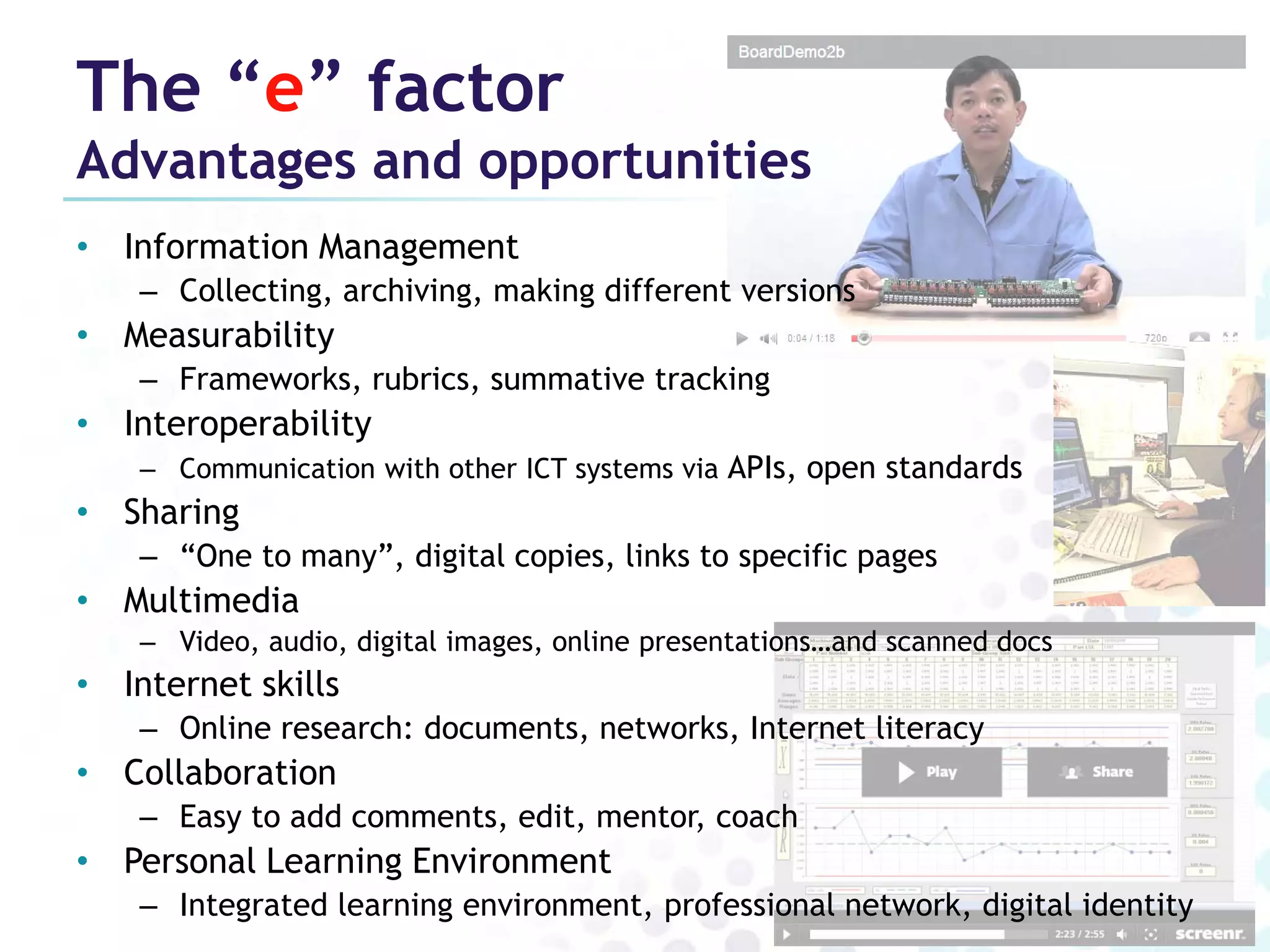The “e” factor
Advantages and opportunities
• Information Management
    – Collecting, archiving, making different versions
• Measurability
    – Frameworks, rubrics, summative tracking
• Interoperability
    – Communication with other ICT systems via APIs, open standards
• Sharing
    – “One to many”, digital copies, links to specific pages
• Multimedia
    – Video, audio, digital images, online presentations…and scanned docs
• Internet skills
    – Online research: documents, networks, Internet literacy
• Collaboration
    – Easy to add comments, edit, mentor, coach
• Personal Learning Environment
    – Integrated learning environment, professional network, digital identity
 