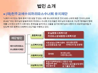 법인 소개
 (재)천주교예수의까리따스수녀회                 유지재단
“너희가 여기있는 형제 중에 가장 보잘 것 없는 사람 하나에게 해 준 것이 바로 나에게 해준 것이다.(마태
25.40)’”라는 예수님의 말씀에 따라 까리따스 수녀회 수도자들은 예수님의 마음으로 가난한 형제들과 형제
애를 나누면서 모두가 사랑 받는 존재임을 알게 하고 그들을 섬기며 예수님의 사랑이 이 세상에 알려질 수
있도록 여러 종류의 사회복지 사도직을 수행하고 있다.


                             잠실종합사회복지관
                  종합복지관      까리따스방배종합사회복지관
     재단법인
                            서초성심노인복지센터 성요셉요양원
                  노인복지사업    노인전문보호기관   마태오의 집 요양원
    예수의까리따스
    수녀회유지재단
                                     유치원 (4곳)
                             경애원
                  아동복지사업             어린이집 (3곳)


                            잠실가정폭력상담소 사랑의 식당
                            해밀마루 쉽터   까리따스알코올상담센터
                  여성복지/기타   성요셉의 집    성 가롤로 병원
 