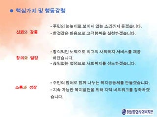  핵심가치 및 행동강령

          • 주민의 눈높이로 보이지 않는 소리까지 듣겠습니다.
 신뢰와 감동   • 한결같은 마음으로 고객행복을 실천하겠습니다.



          • 창의적인 노력으로 최고의 사회복지 서비스를 제공
 창의와 열정     하겠습니다.
          • 끊임없는 열정으로 사회복지를 선도하겠습니다.



          • 주민의 참여로 함께 나누는 복지공동체를 만들겠습니다.
 소통과 성장
          • 지속 가능한 복지발전을 위해 지역 네트워크를 강화하겠
          습니다.
 