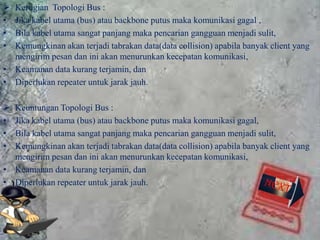  Kerugian Topologi Bus :
• Jika kabel utama (bus) atau backbone putus maka komunikasi gagal ,
• Bila kabel utama sangat panjang maka pencarian gangguan menjadi sulit,
• Kemungkinan akan terjadi tabrakan data(data collision) apabila banyak client yang
  mengirim pesan dan ini akan menurunkan kecepatan komunikasi,
• Keamanan data kurang terjamin, dan
• Diperlukan repeater untuk jarak jauh.

 Keuntungan Topologi Bus :
• Jika kabel utama (bus) atau backbone putus maka komunikasi gagal,
• Bila kabel utama sangat panjang maka pencarian gangguan menjadi sulit,
• Kemungkinan akan terjadi tabrakan data(data collision) apabila banyak client yang
  mengirim pesan dan ini akan menurunkan kecepatan komunikasi,
• Keamanan data kurang terjamin, dan
• Diperlukan repeater untuk jarak jauh.
 