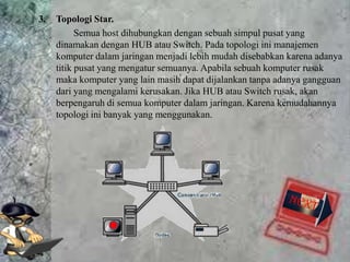 3.   Topologi Star.
           Semua host dihubungkan dengan sebuah simpul pusat yang
     dinamakan dengan HUB atau Switch. Pada topologi ini manajemen
     komputer dalam jaringan menjadi lebih mudah disebabkan karena adanya
     titik pusat yang mengatur semuanya. Apabila sebuah komputer rusak
     maka komputer yang lain masih dapat dijalankan tanpa adanya gangguan
     dari yang mengalami kerusakan. Jika HUB atau Switch rusak, akan
     berpengaruh di semua komputer dalam jaringan. Karena kemudahannya
     topologi ini banyak yang menggunakan.
 