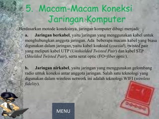 5. Macam-Macam Koneksi
       Jaringan Komputer
Berdasarkan motode koneksinya, jaringan komputer dibagi menjadi:
   a. Jaringan berkabel, yaitu jaringan yang menggunakan kabel untuk
   menghubungkan anggota jaringan. Ada beberapa macam kabel yang biasa
   digunakan dalam jaringan, yaitu kabel koaksial (coaxial), twisted pair
   yang meliputi kabel UTP (Unshielded Twisted Pair) dan kabel STP
   (Shielded Twisted Pair), serta serat optic (FO=fiber optic).

   b. Jaringan nirkabel, yaitu jaringan yang menggunakan gelombang
   radio untuk koneksi antar anggota jaringan. Salah satu teknologi yang
   digunakan dalam wireless network ini adalah teknologi WIFI (wireless
   fidelity).




                    MENU
 