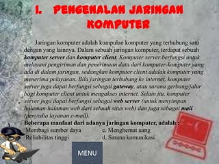 1. Pengenalan Jaringan
                 Komputer
          Jaringan komputer adalah kumpulan komputer yang terhubung satu
     dengan yang lainnya. Dalam sebuah jaringan komputer, terdapat sebuah
     komputer server dan komputer client. Komputer server berfungsi untuk
     melayani pengiriman dan penerimaan data dari komputer-komputer yang
     ada di dalam jaringan, sedangkan komputer client adalah komputer yang
     menerima pelayanan. Bila jaringan terhubung ke internet, komputer
     server juga dapat berfungsi sebagai gateway, atau sarana gerbang/jalur
     bagi komputer client untuk mengakses internet. Selain itu, komputer
     server juga dapat berfungsi sebagai web server (untuk menyimpan
     halaman-halaman web dari sebuah situs web) dan juga sebagai mail
     (penyedia layanan e-mail).
     Beberapa manfaat dari adanya jaringan komputer, adalah :
a.    Membagi sumber daya           c. Menghemat uang
b.    Reliabilitas tinggi           d. Sarana komunikasi

                         MENU
 