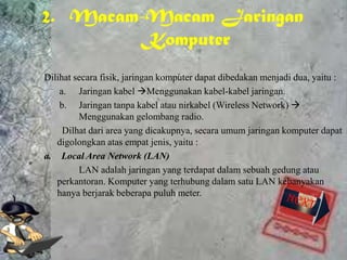 2. Macam-Macam Jaringan
         Komputer
Dilihat secara fisik, jaringan komputer dapat dibedakan menjadi dua, yaitu :
    a. Jaringan kabel Menggunakan kabel-kabel jaringan.
    b. Jaringan tanpa kabel atau nirkabel (Wireless Network) 
         Menggunakan gelombang radio.
     Dilhat dari area yang dicakupnya, secara umum jaringan komputer dapat
   digolongkan atas empat jenis, yaitu :
a. Local Area Network (LAN)
         LAN adalah jaringan yang terdapat dalam sebuah gedung atau
   perkantoran. Komputer yang terhubung dalam satu LAN kebanyakan
   hanya berjarak beberapa puluh meter.
 